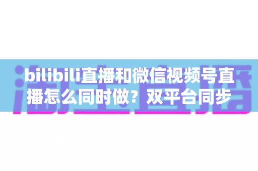 bilibili直播和微信视频号直播怎么同时做？双平台同步直播完整实操指南