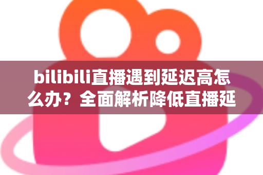bilibili直播遇到延迟高怎么办？全面解析降低直播延迟的实用技巧与优化指南