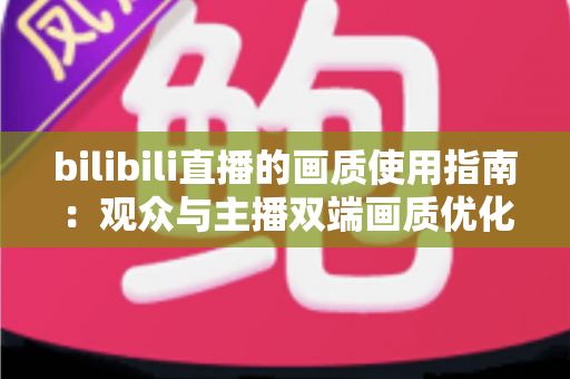 bilibili直播的画质使用指南:观众与主播双端画质优化全攻略 bilibili直播的画质使用指南:观众与主播双端画质优化全攻略