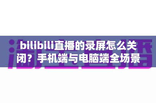 bilibili直播的录屏怎么关闭?手机端与电脑端全场景关闭教程及常见问题详解 bilibili直播的录屏怎么关闭?手机端与电脑端全场景关闭教程及常见问题详解