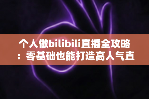 个人做bilibili直播全攻略:零基础也能打造高人气直播间的实战指南 个人做bilibili直播全攻略:零基础也能打造高人气直播间的实战指南