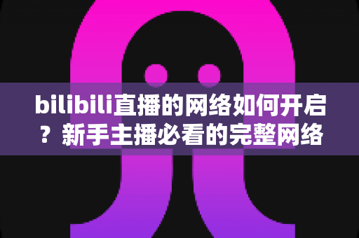bilibili直播的网络如何开启?新手主播必看的完整网络设置与开播指南 bilibili直播的网络如何开启?新手主播必看的完整网络设置与开播指南