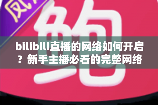 bilibili直播的网络如何开启?新手主播必看的完整网络设置与开播指南 bilibili直播的网络如何开启?新手主播必看的完整网络设置与开播指南