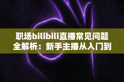 职场bilibili直播常见问题全解析:新手主播从入门到精通的避坑涨粉实战指南 职场bilibili直播常见问题全解析:新手主播从入门到精通的避坑涨粉实战指南