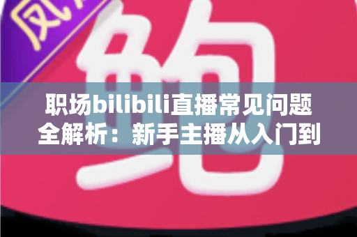 职场bilibili直播常见问题全解析：新手主播从入门到精通的避坑涨粉实战指南
