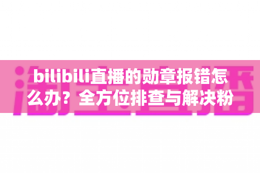bilibili直播的勋章报错怎么办?全方位排查与解决粉丝勋章故障的实用指南 bilibili直播的勋章报错怎么办?全方位排查与解决粉丝勋章故障的实用指南