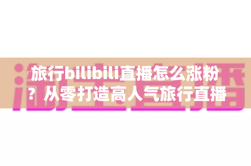 旅行bilibili直播怎么涨粉?从零打造高人气旅行直播间的全流程实战指南 旅行bilibili直播怎么涨粉?从零打造高人气旅行直播间的全流程实战指南