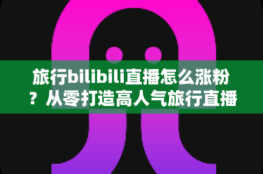 旅行bilibili直播怎么涨粉？从零打造高人气旅行直播间的全流程实战指南