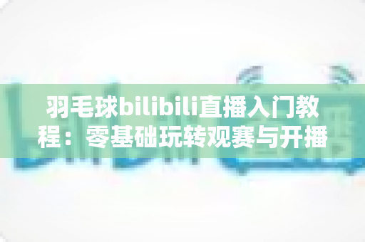 羽毛球bilibili直播入门教程：零基础玩转观赛与开播的完整指南