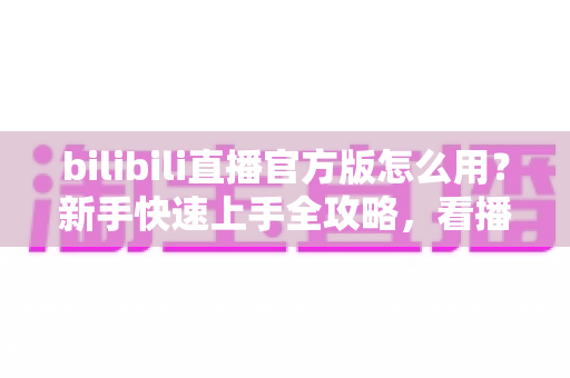 bilibili直播官方版怎么用？新手快速上手全攻略，看播开播一步到位！