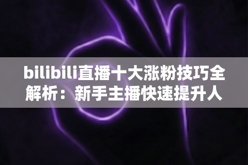 bilibili直播十大涨粉技巧全解析：新手主播快速提升人气的实战运营指南