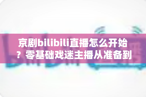 京剧bilibili直播怎么开始？零基础戏迷主播从准备到开播的全流程实战指南