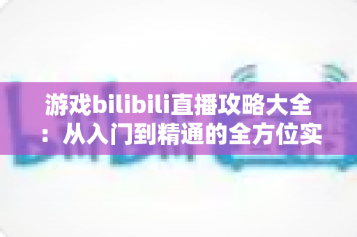 游戏bilibili直播攻略大全：从入门到精通的全方位实战手册