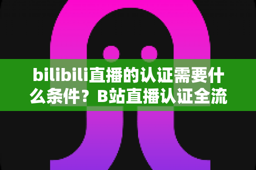 bilibili直播的认证需要什么条件？B站直播认证全流程详解与实用指南