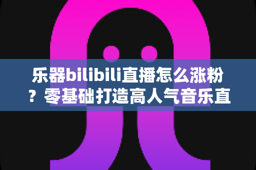 乐器bilibili直播怎么涨粉？零基础打造高人气音乐直播间的全攻略