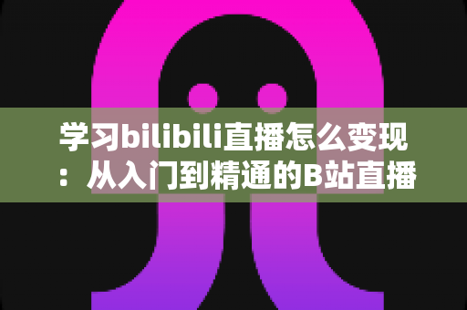 学习bilibili直播怎么变现:从入门到精通的B站直播赚钱全攻略 学习bilibili直播怎么变现:从入门到精通的B站直播赚钱全攻略