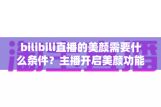 bilibili直播的美颜需要什么条件？主播开启美颜功能的资格要求、设备配置与详细操作指南全解析