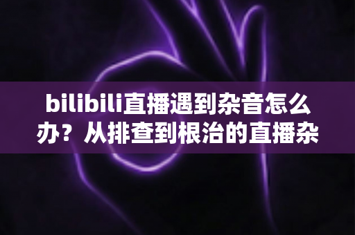 bilibili直播遇到杂音怎么办?从排查到根治的直播杂音解决全攻略 bilibili直播遇到杂音怎么办?从排查到根治的直播杂音解决全攻略