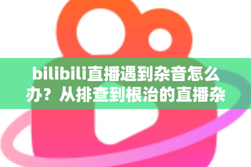 bilibili直播遇到杂音怎么办？从排查到根治的直播杂音解决全攻略