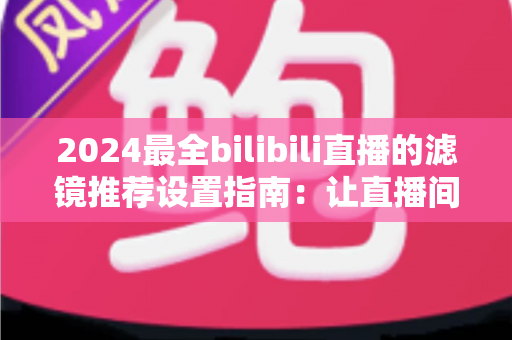 2024最全bilibili直播的滤镜推荐设置指南:让直播间画质与人气双提升的实用秘籍 2024最全bilibili直播的滤镜推荐设置指南:让直播间画质与人气双提升的实用秘籍