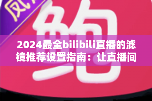 2024最全bilibili直播的滤镜推荐设置指南:让直播间画质与人气双提升的实用秘籍 2024最全bilibili直播的滤镜推荐设置指南:让直播间画质与人气双提升的实用秘籍