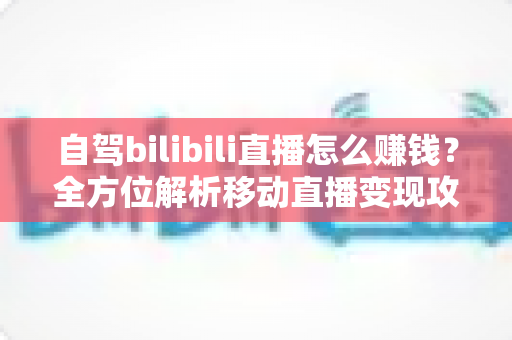 自驾bilibili直播怎么赚钱?全方位解析移动直播变现攻略与实战技巧 自驾bilibili直播怎么赚钱?全方位解析移动直播变现攻略与实战技巧
