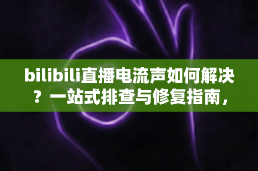 bilibili直播电流声如何解决？一站式排查与修复指南，让直播间音质瞬间提升