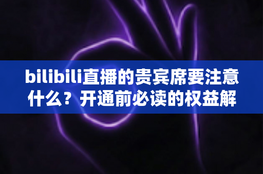 bilibili直播的贵宾席要注意什么？开通前必读的权益解析与避坑全指南