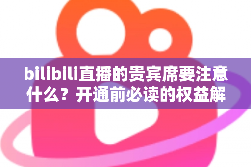 bilibili直播的贵宾席要注意什么？开通前必读的权益解析与避坑全指南