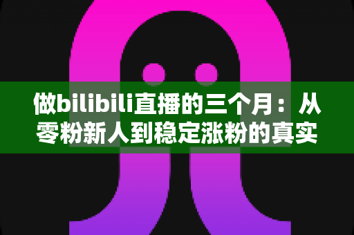 做bilibili直播的三个月：从零粉新人到稳定涨粉的真实经历与避坑指南