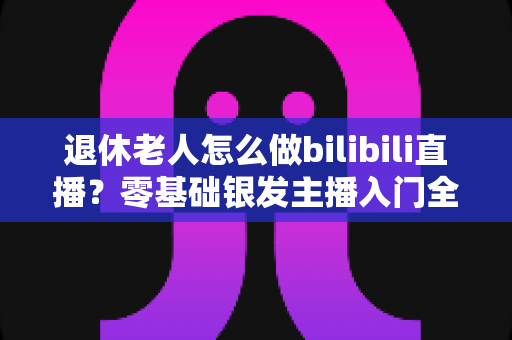 退休老人怎么做bilibili直播？零基础银发主播入门全攻略，让晚年生活焕发新光彩