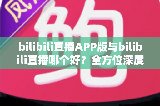 bilibili直播APP版与bilibili直播哪个好?全方位深度对比分析与最全选择指南 bilibili直播APP版与bilibili直播哪个好?全方位深度对比分析与最全选择指南
