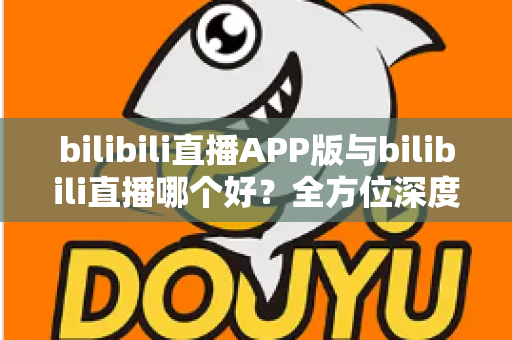 bilibili直播APP版与bilibili直播哪个好?全方位深度对比分析与最全选择指南 bilibili直播APP版与bilibili直播哪个好?全方位深度对比分析与最全选择指南
