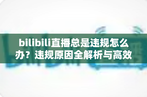 bilibili直播总是违规怎么办?违规原因全解析与高效应对方案完整指南 bilibili直播总是违规怎么办?违规原因全解析与高效应对方案完整指南