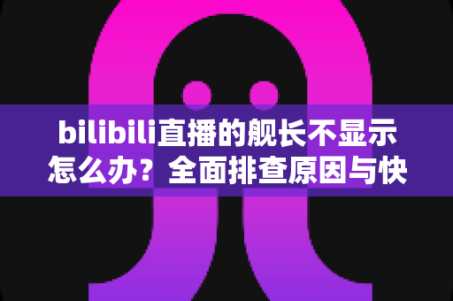 bilibili直播的舰长不显示怎么办？全面排查原因与快速解决方案指南