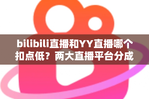 bilibili直播和YY直播哪个扣点低？两大直播平台分成比例全面对比，主播选平台涨收入必看指南