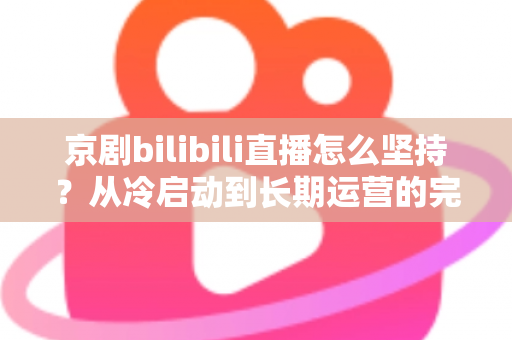 京剧bilibili直播怎么坚持?从冷启动到长期运营的完整实战指南 京剧bilibili直播怎么坚持?从冷启动到长期运营的完整实战指南