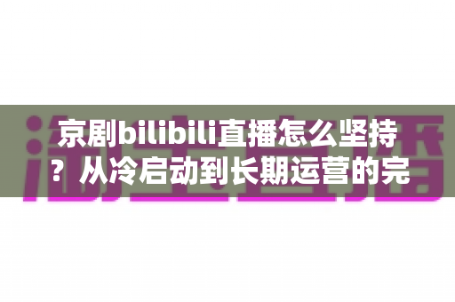 京剧bilibili直播怎么坚持？从冷启动到长期运营的完整实战指南