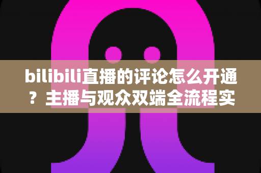 bilibili直播的评论怎么开通?主播与观众双端全流程实用指南 bilibili直播的评论怎么开通?主播与观众双端全流程实用指南