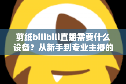 剪纸bilibili直播需要什么设备?从新手到专业主播的完整设备清单与实用选购指南 剪纸bilibili直播需要什么设备?从新手到专业主播的完整设备清单与实用选购指南
