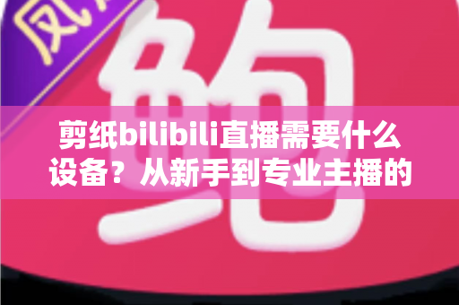 剪纸bilibili直播需要什么设备?从新手到专业主播的完整设备清单与实用选购指南 剪纸bilibili直播需要什么设备?从新手到专业主播的完整设备清单与实用选购指南