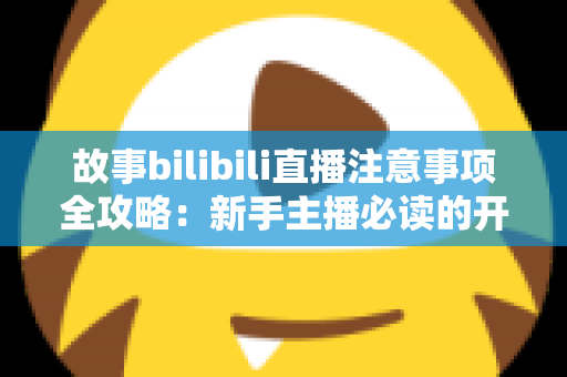 故事bilibili直播注意事项全攻略：新手主播必读的开播避坑指南与实战手册