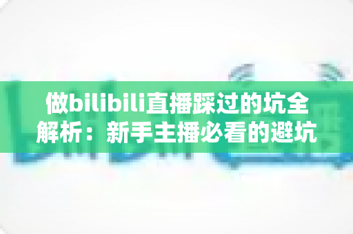 做bilibili直播踩过的坑全解析：新手主播必看的避坑指南与实战经验总结
