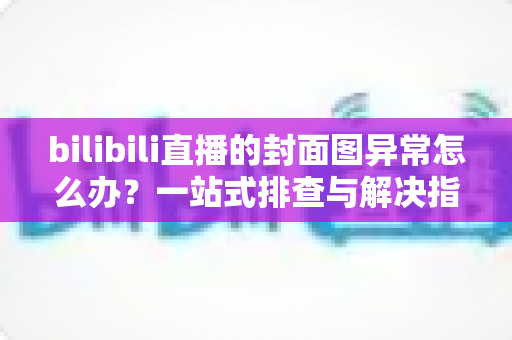 bilibili直播的封面图异常怎么办?一站式排查与解决指南,助你快速恢复高质量开播 bilibili直播的封面图异常怎么办?一站式排查与解决指南,助你快速恢复高质量开播