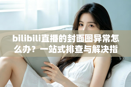 bilibili直播的封面图异常怎么办?一站式排查与解决指南,助你快速恢复高质量开播 bilibili直播的封面图异常怎么办?一站式排查与解决指南,助你快速恢复高质量开播