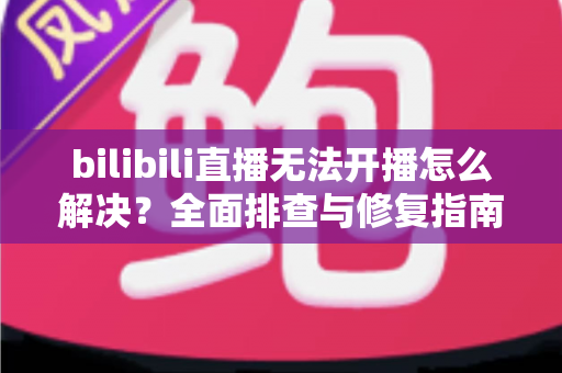 bilibili直播无法开播怎么解决？全面排查与修复指南，助你快速恢复直播