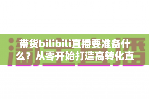 带货bilibili直播要准备什么？从零开始打造高转化直播间的完整攻略