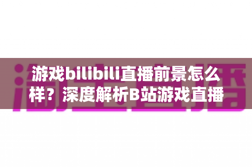 游戏bilibili直播前景怎么样？深度解析B站游戏直播的机遇、挑战与未来发展趋势