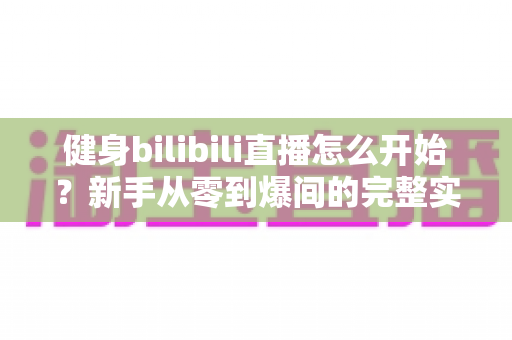 健身bilibili直播怎么开始？新手从零到爆间的完整实操攻略