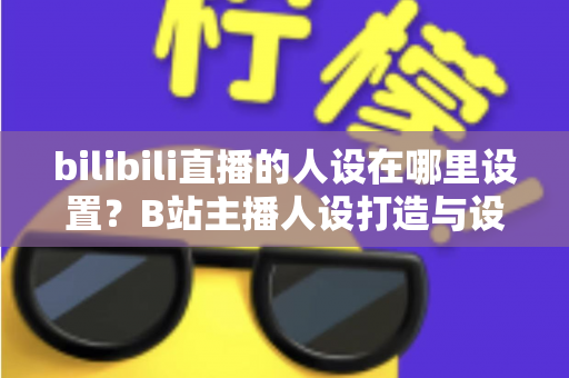 bilibili直播的人设在哪里设置?B站主播人设打造与设置位置完全指南 bilibili直播的人设在哪里设置?B站主播人设打造与设置位置完全指南